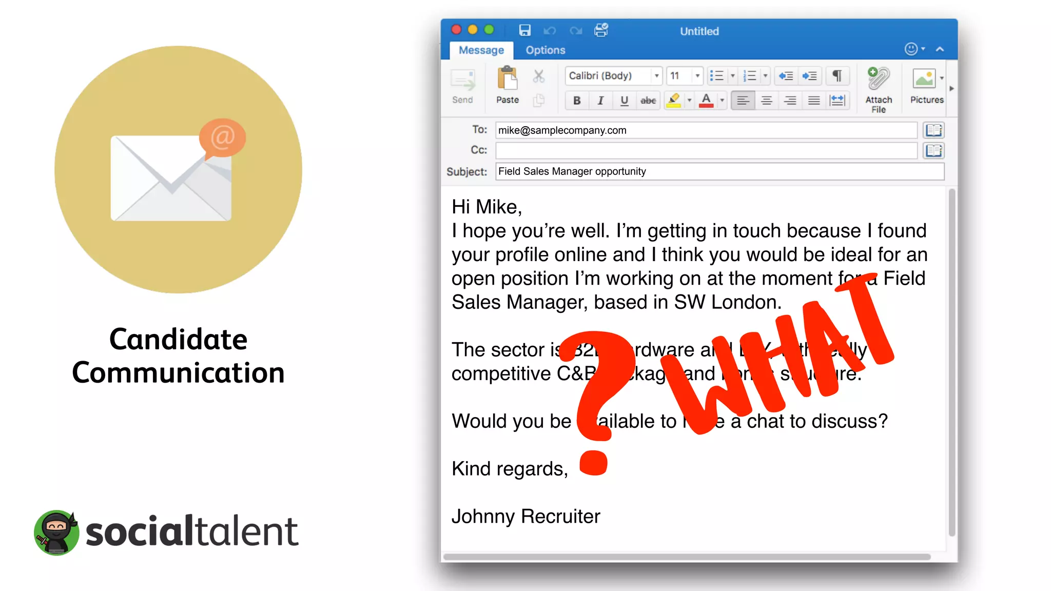 Candidate
Communication
Field Sales Manager opportunity
mike@samplecompany.com
Hi Mike,
I hope you’re well. I’m getting in touch because I found
your profile online and I think you would be ideal for an
open position I’m working on at the moment for a Field
Sales Manager, based in SW London.
The sector is B2B hardware and DIY, with really
competitive C&B package and bonus structure.
Would you be available to have a chat to discuss?
Kind regards,
Johnny Recruiter
WHAT
?
 