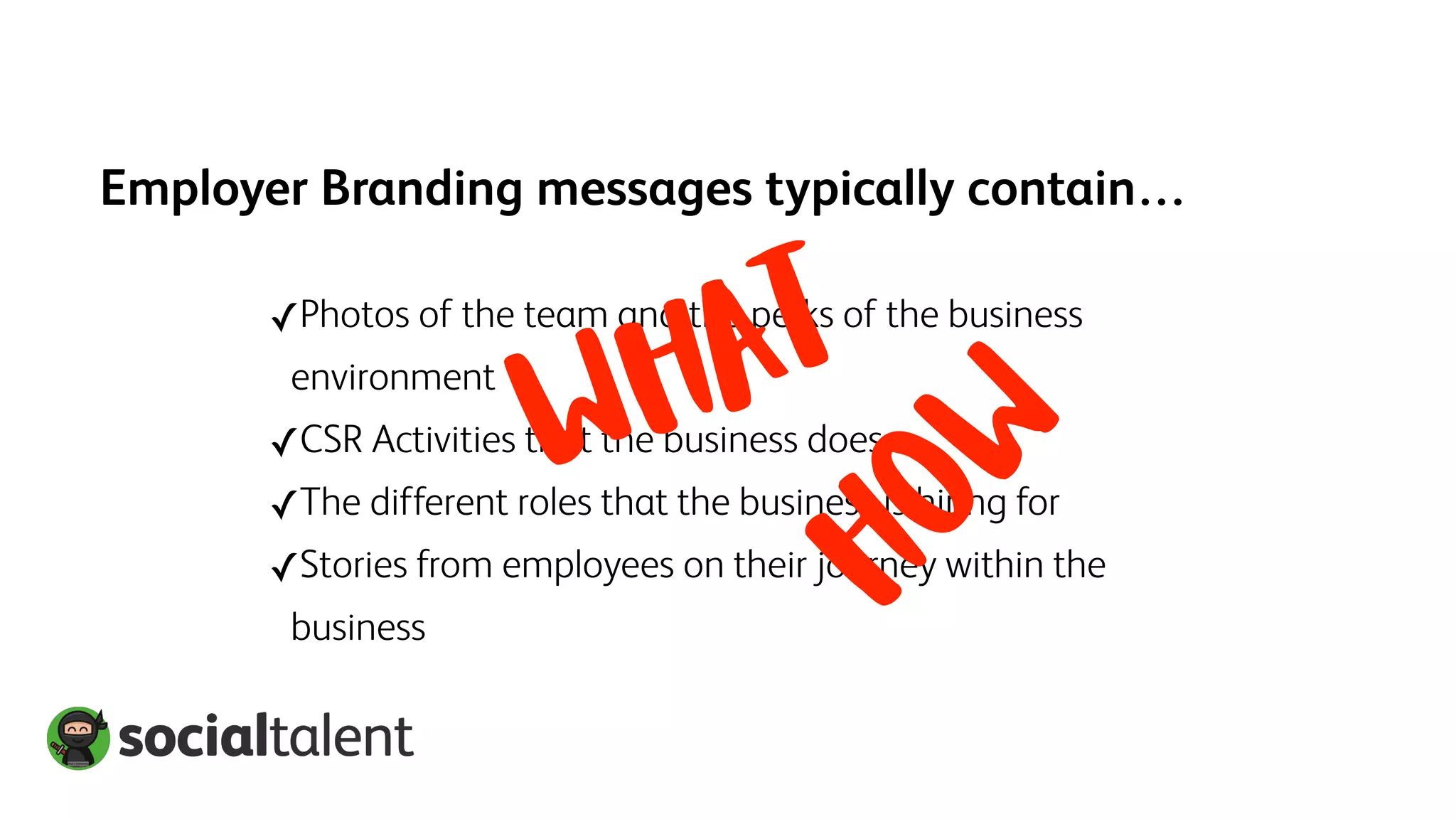 Employer Branding messages typically contain…
✓Photos of the team and the perks of the business
environment
✓CSR Activities that the business does
✓The different roles that the business is hiring for
✓Stories from employees on their journey within the
business
HOW
WHAT
 