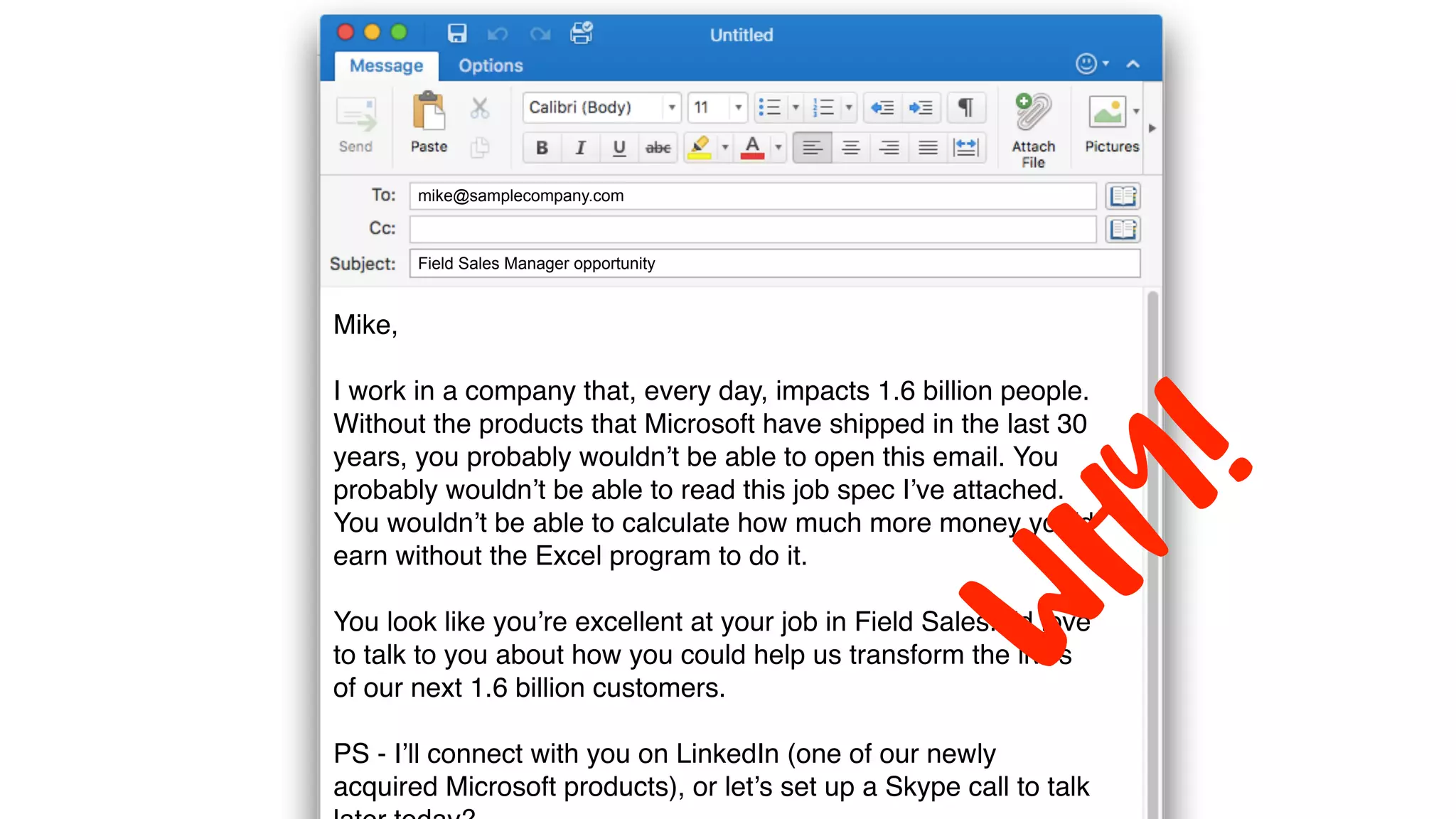 Field Sales Manager opportunity
mike@samplecompany.com
Mike,
I work in a company that, every day, impacts 1.6 billion people.
Without the products that Microsoft have shipped in the last 30
years, you probably wouldn’t be able to open this email. You
probably wouldn’t be able to read this job spec I’ve attached.
You wouldn’t be able to calculate how much more money you’d
earn without the Excel program to do it.
You look like you’re excellent at your job in Field Sales. I’d love
to talk to you about how you could help us transform the lives
of our next 1.6 billion customers.
PS - I’ll connect with you on LinkedIn (one of our newly
acquired Microsoft products), or let’s set up a Skype call to talk
WHY!
 