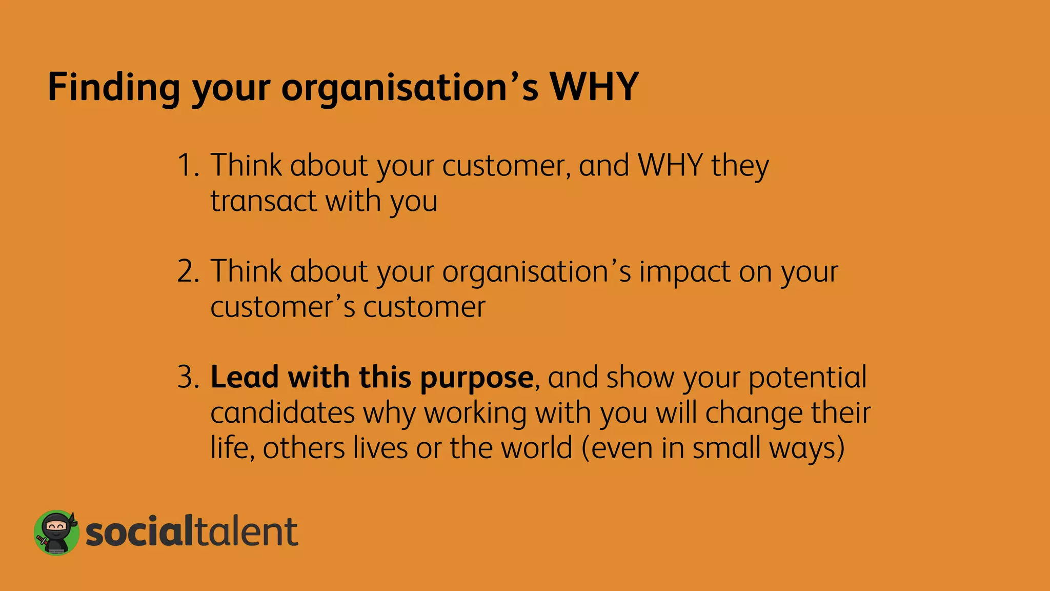 1. Think about your customer, and WHY they
transact with you
2. Think about your organisation’s impact on your
customer’s customer
3. Lead with this purpose, and show your potential
candidates why working with you will change their
life, others lives or the world (even in small ways)
Finding your organisation’s WHY
 