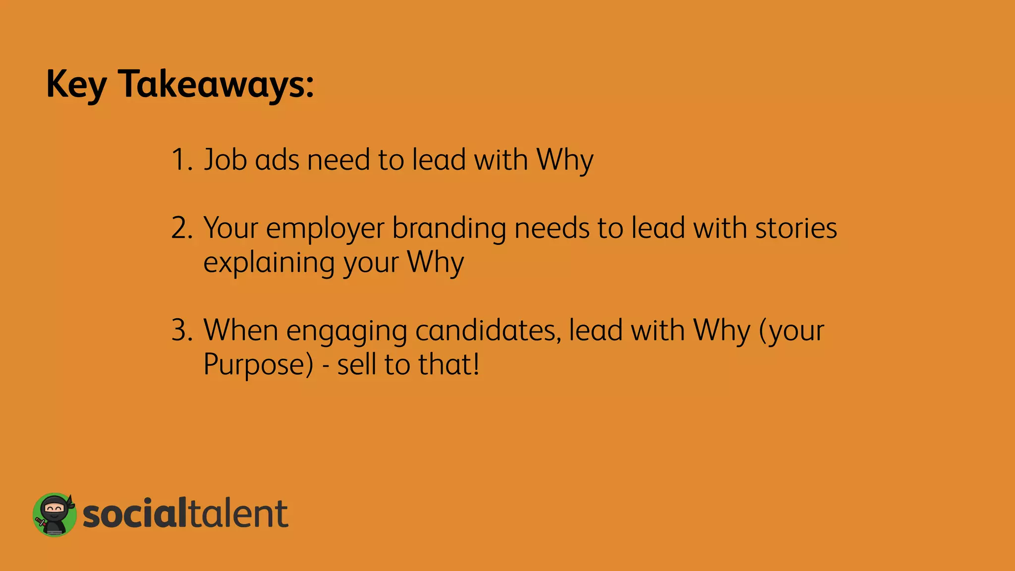 1. Job ads need to lead with Why
2. Your employer branding needs to lead with stories
explaining your Why
3. When engaging candidates, lead with Why (your
Purpose) - sell to that!
Key Takeaways:
 