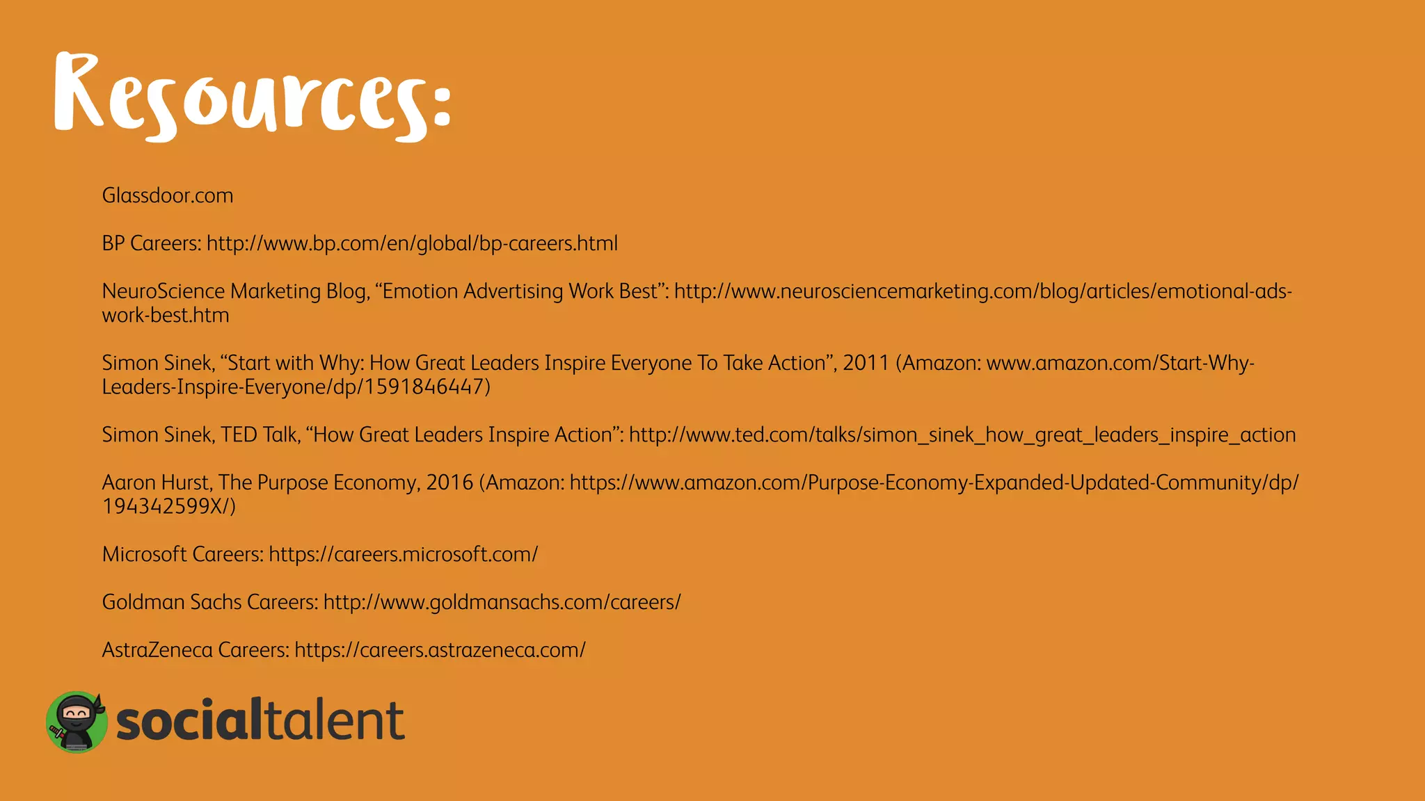 Resources:
Glassdoor.com
BP Careers: http://www.bp.com/en/global/bp-careers.html
NeuroScience Marketing Blog, “Emotion Advertising Work Best”: http://www.neurosciencemarketing.com/blog/articles/emotional-ads-
work-best.htm
Simon Sinek, “Start with Why: How Great Leaders Inspire Everyone To Take Action”, 2011 (Amazon: www.amazon.com/Start-Why-
Leaders-Inspire-Everyone/dp/1591846447)
Simon Sinek, TED Talk, “How Great Leaders Inspire Action”: http://www.ted.com/talks/simon_sinek_how_great_leaders_inspire_action
Aaron Hurst, The Purpose Economy, 2016 (Amazon: https://www.amazon.com/Purpose-Economy-Expanded-Updated-Community/dp/
194342599X/)
Microsoft Careers: https://careers.microsoft.com/
Goldman Sachs Careers: http://www.goldmansachs.com/careers/
AstraZeneca Careers: https://careers.astrazeneca.com/
 