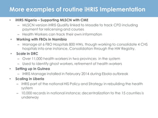 More examples of routine iHRIS Implementation
• iHIRS Nigeria – Supporting MLSCN with CME
– MLSCN version iHRIS Qualify linked to Moodle to track CPD including
payment for relicensing and courses
– Health Workers can track their own information
• Working with FBOs in Namibia
– Manage at 6 FBO Hospitals 800 HWs, though working to consolidate 4 CHS
hospitals into one instance. Consolidation through the HW Registry.
• Scale in DRC
– Over 11,000 health workers in two provinces in the system
– Used to identify ghost workers, retirement of health workers
• Setting up in Guinea
– iHRIS Manage installed in February 2014 during Ebola outbreak
• Scaling in Liberia
– iHRIS part of the national HIS Policy and Strategy in rebuilding the health
system
– 10,000 records in national instance; decentralization to the 15 counties is
underway
 