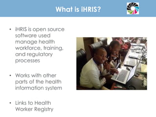 What is iHRIS?
• iHRIS is open source
software used
manage health
workforce, training,
and regulatory
processes
• Works with other
parts of the health
information system
• Links to Health
Worker Registry
 