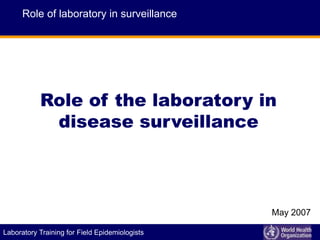 E P I D E M I C A L E R T A N D R E S P O N S E
Laboratory Training for Field Epidemiologists
Role of the laboratory in
disease surveillance
Role of laboratory in surveillance
May 2007
 