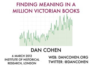 FINDING MEANING IN A
     MILLION VICTORIAN BOOKS




                 DAN COHEN
     6 MARCH 2012
                          WEB: DANCOHEN.ORG
INSTITUTE OF HISTORICAL
  RESEARCH, LONDON        TWITTER: @DANCOHEN
 