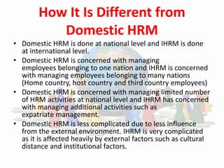 How It Is Different from
Domestic HRM
• Domestic HRM is done at national level and IHRM is done
at international level.
• Domestic HRM is concerned with managing
employees belonging to one nation and IHRM is concerned
with managing employees belonging to many nations
(Home country, host country and third country employees)
• Domestic HRM is concerned with managing limited number
of HRM activities at national level and IHRM has concerned
with managing additional activities such as
expatriate management.
• Domestic HRM is less complicated due to less influence
from the external environment. IHRM is very complicated
as it is affected heavily by external factors such as cultural
distance and institutional factors.
 