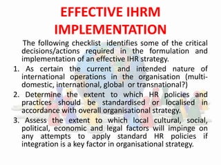 EFFECTIVE IHRM
IMPLEMENTATION
The following checklist identifies some of the critical
decisions/actions required in the formulation and
implementation of an effective IHR strategy.
1. As certain the current and intended nature of
international operations in the organisation (multi-
domestic, international, global or transnational?)
2. Determine the extent to which HR policies and
practices should be standardised or localised in
accordance with overall organisational strategy.
3. Assess the extent to which local cultural, social,
political, economic and legal factors will impinge on
any attempts to apply standard HR policies if
integration is a key factor in organisational strategy.
 