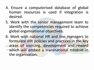 4. Ensure a computerised database of global
human resources is used if integration is
desired.
5. Work with the senior management team to
identify the competencies required to achieve
global organisational objectives.
6. Work with national HR and line managers to
formulate IHR policies and practices in the key
areas of sourcing, development and reward
which will embed a transnational mindset in
the organisation.
 