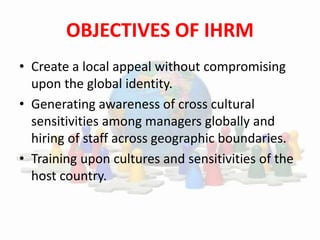 OBJECTIVES OF IHRM
• Create a local appeal without compromising
upon the global identity.
• Generating awareness of cross cultural
sensitivities among managers globally and
hiring of staff across geographic boundaries.
• Training upon cultures and sensitivities of the
host country.
 