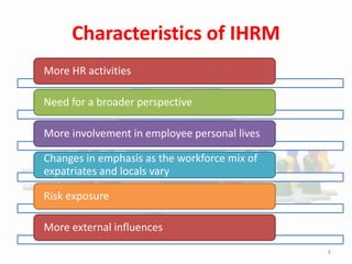 More HR activities
Need for a broader perspective
More involvement in employee personal lives
Changes in emphasis as the workforce mix of
expatriates and locals vary
Risk exposure
More external influences
Characteristics of IHRM
6
 