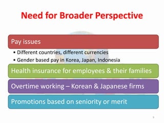 Pay issues
• Different countries, different currencies
• Gender based pay in Korea, Japan, Indonesia
Health insurance for employees & their families
Overtime working – Korean & Japanese firms
Promotions based on seniority or merit
Need for Broader Perspective
9
 