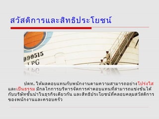 สวัสดิการและสิทธิประโยชน์
ปตท. ให้ผลตอบแทนกับพนักงานตามความสามารถอย่างโปร่งใส
และเป็นธรรม มีกลไกการบริหารจัดการค่าตอบแทนที่สามารถแข่งขันได้
กับบริษัทชั้นนำาในธุรกิจเดียวกัน และสิทธิประโยชน์ที่คลอบคลุมสวัสดิการ
ของพนักงานและครอบครัว
 