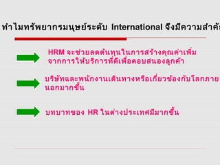 ทำาไมทรัพยากรมนุษย์ระดับ International จึงมีความสำาคัญ
HRM จะช่วยลดต้นทุนในการสร้างคุณค่าเพิ่ม
จากการให้บริการที่ดีเพื่อตอบสนองลูกค้า
บริษัทและพนักงานเดินทางหรือเกี่ยวข้องกับโลกภาย
นอกมากขึ้น
บทบาทของ HR ในต่างประเทศมีมากขึ้น
 