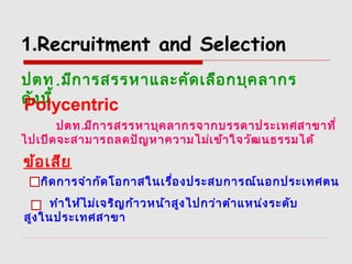 1.Recruitment and Selection
ปตท.มีการสรรหาและคัดเลือกบุคลากร
ดังนี้Polycentric
ปตท.มีการสรรหาบุคลากรจากบรรดาประเทศสาขาที่
ไปเปิดจะสามารถลดปัญหาความไม่เข้าใจวัฒนธรรมได้
ข้อเสีย
เกิดการจำากัดโอกาสในเรื่องประสบการณ์นอกประเทศตน
ทำาให้ไม่เจริญก้าวหน้าสูงไปกว่าตำาแหน่งระดับ
สูงในประเทศสาขา
 