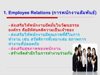 - ส่งเสริมให้พนักงานยึดมั่นในวัฒนธรรม
องค์กร คือมีทัศนคติความเป็นเจ้าของ
- ส่งเสริมให้พนักงานมีคุณภาพที่ดีในการ
ทำางาน เช่น สวัสดิการที่เหมาะสม สภาพการ
ทำางานที่ปลอดภัย 
- ส่งเสริมสุขภาพของพนักงาน
- สร้างจิตสำานึกในการทำางานร่วมกัน
1. Employee Relations (การพนักงานสัมพันธ์)
 