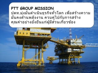 PTT GROUP MISSION
ปตท.มุ่งมั่นดำาเนินธุรกิจทั่วโลก เพื่อสร้างความ
มั่นคงด้านพลังงาน ควบคู่ไปกับการสร้าง
คุณค่าอย่างยั่งยืนแก่ผู้มีส่วนเกี่ยวข้อง
 