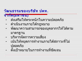 วัฒนธรรมของบริษัท ปตท.
จำากัด(มหาชน)
- ส่งเสริมให้ตระหนักในความปลอดภัย
- ดำาเนินงานภายใต้กฎหมาย
- พัฒนาความสามารถของบุคลากรให้ได้ตาม
มาตรฐาน
- บริหารจัดการความเสี่ยง
- เน้นให้หยุดการทำางานภายใต้สภาวะที่ไม่
ปลอดภัย
- ตั้งเป้าหมายในการทำางานที่ชัดเจน
 