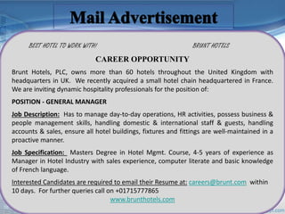 BEST HOTEL TO WORK WITH! BRUNT HOTELS 
CAREER OPPORTUNITY 
Brunt Hotels, PLC, owns more than 60 hotels throughout the United Kingdom with 
headquarters in UK. We recently acquired a small hotel chain headquartered in France. 
We are inviting dynamic hospitality professionals for the position of: 
POSITION - GENERAL MANAGER 
Job Description: Has to manage day-to-day operations, HR activities, possess business & 
people management skills, handling domestic & international staff & guests, handling 
accounts & sales, ensure all hotel buildings, fixtures and fittings are well-maintained in a 
proactive manner. 
Job Specification: Masters Degree in Hotel Mgmt. Course, 4-5 years of experience as 
Manager in Hotel Industry with sales experience, computer literate and basic knowledge 
of French language. 
Interested Candidates are required to email their Resume at: careers@brunt.com within 
10 days. For further queries call on +01715777865 
www.brunthotels.com 
 