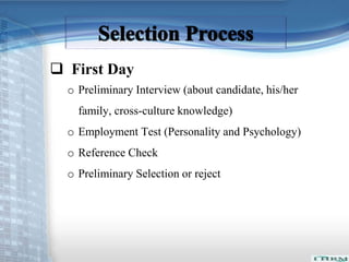  First Day 
o Preliminary Interview (about candidate, his/her 
family, cross-culture knowledge) 
o Employment Test (Personality and Psychology) 
o Reference Check 
o Preliminary Selection or reject 
 