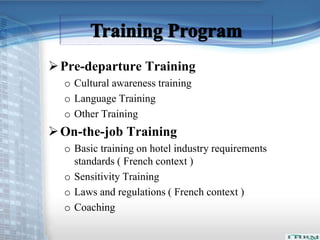 Pre-departure Training 
o Cultural awareness training 
o Language Training 
o Other Training 
On-the-job Training 
o Basic training on hotel industry requirements 
standards ( French context ) 
o Sensitivity Training 
o Laws and regulations ( French context ) 
o Coaching 
 