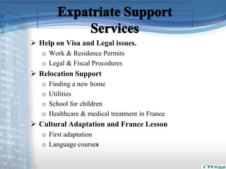  Help on Visa and Legal issues. 
o Work & Residence Permits 
o Legal & Fiscal Procedures 
 Relocation Support 
o Finding a new home 
o Utilities 
o School for children 
o Healthcare & medical treatment in France 
 Cultural Adaptation and France Lesson 
o First adaptation 
o Language courses 
 