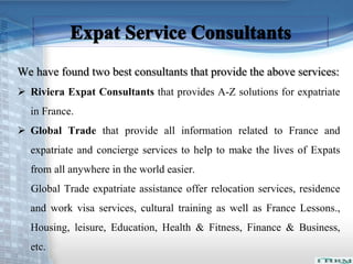 We have found two best consultants that provide the above services: 
 Riviera Expat Consultants that provides A-Z solutions for expatriate 
in France. 
 Global Trade that provide all information related to France and 
expatriate and concierge services to help to make the lives of Expats 
from all anywhere in the world easier. 
Global Trade expatriate assistance offer relocation services, residence 
and work visa services, cultural training as well as France Lessons., 
Housing, leisure, Education, Health & Fitness, Finance & Business, 
etc. 
 