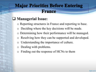  Managerial Issue: 
o Reporting structures in France and reporting to base. 
o Deciding where the key decisions will be made. 
o Determining how their performance will be managed. 
o Resolving how they can be supported and developed. 
o Understanding the importance of culture. 
o Dealing with problems. 
o Finding out the response of HCNs to them 
 