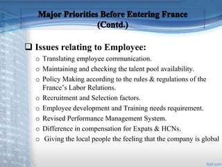  Issues relating to Employee: 
o Translating employee communication. 
o Maintaining and checking the talent pool availability. 
o Policy Making according to the rules & regulations of the 
France’s Labor Relations. 
o Recruitment and Selection factors. 
o Employee development and Training needs requirement. 
o Revised Performance Management System. 
o Difference in compensation for Expats & HCNs. 
o Giving the local people the feeling that the company is global 
 