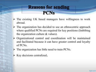  The existing UK based managers have willingness to work 
abroad. 
 The organization has decided to use an ethnocentric approach 
where qualified PCNs are required for key positions (Imbibing 
the organization culture & values). 
 Organizational control and coordination will be maintained 
and facilitated because it can have greater control and loyalty 
of PCNs. 
 The organization has little need to train PCNs. 
 Key decisions centralized. 
 