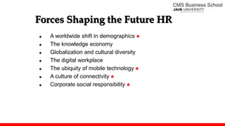 Forces Shaping the Future HR
 A worldwide shift in demographics ♠
 The knowledge economy
 Globalization and cultural diversity
 The digital workplace
 The ubiquity of mobile technology ♠
 A culture of connectivity ♠
 Corporate social responsibility ♠
 
