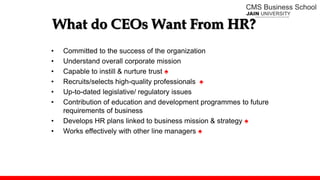 What do CEOs Want From HR?
• Committed to the success of the organization
• Understand overall corporate mission
• Capable to instill & nurture trust ♠
• Recruits/selects high-quality professionals ♠
• Up-to-dated legislative/ regulatory issues
• Contribution of education and development programmes to future
requirements of business
• Develops HR plans linked to business mission & strategy ♠
• Works effectively with other line managers ♠
 