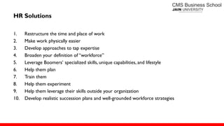 HR Solutions
1. Restructure the time and place of work
2. Make work physically easier
3. Develop approaches to tap expertise
4. Broaden your definition of ―workforce‖
5. Leverage Boomers’ specialized skills, unique capabilities, and lifestyle
6. Help them plan
7. Train them
8. Help them experiment
9. Help them leverage their skills outside your organization
10. Develop realistic succession plans and well-grounded workforce strategies
 