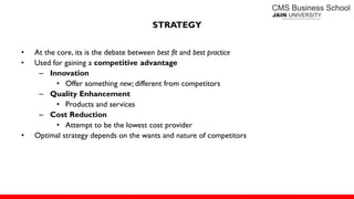 STRATEGY
• At the core, its is the debate between best fit and best practice
• Used for gaining a competitive advantage
– Innovation
• Offer something new; different from competitors
– Quality Enhancement
• Products and services
– Cost Reduction
• Attempt to be the lowest cost provider
• Optimal strategy depends on the wants and nature of competitors
 