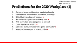Predictions for the 2020 Workplace (1)
1. Career advancement based on reputational capital
2. Mobile device become office, classroom, concierge
3. Global talent shortage will be acute ♠
4. Recruiting through social networking sites ♠
5. Web commuters force companies to reinvent
6. CEOs must know blogging ♠
7. Corporate curriculum uses video game & simulation♠
8. Move from outsourcing to crowdsourcing ♠
 