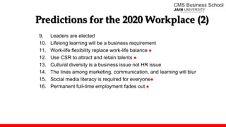 Predictions for the 2020 Workplace (2)
9. Leaders are elected
10. Lifelong learning will be a business requirement
11. Work-life flexibility replace work-life balance ♠
12. Use CSR to attract and retain talents ♠
13. Cultural diversity is a business issue not HR issue
14. The lines among marketing, communication, and learning will blur
15. Social media literacy is required for everyone♠
16. Permanent full-time employment fades out ♠
 
