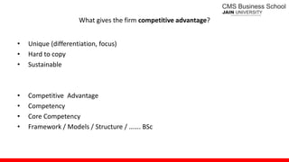 What gives the firm competitive advantage?
• Unique (differentiation, focus)
• Hard to copy
• Sustainable
• Competitive Advantage
• Competency
• Core Competency
• Framework / Models / Structure / ……. BSc
 