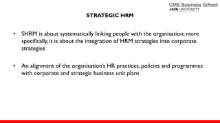 • SHRM is about systematically linking people with the organisation; more
specifically, it is about the integration of HRM strategies into corporate
strategies
• An alignment of the organisation’s HR practices, policies and programmes
with corporate and strategic business unit plans
STRATEGIC HRM
 