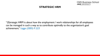 STRATEGIC HRM
―(S)trategic HRM is about how the employment / work relationships for all employees
can be managed in such a way as to contribute optimally to the organization’s goal
achievement.‖ Legge (2005) P. 223
 
