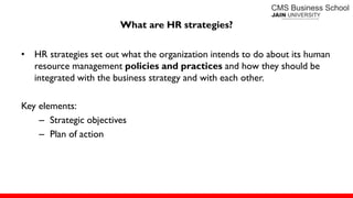 What are HR strategies?
• HR strategies set out what the organization intends to do about its human
resource management policies and practices and how they should be
integrated with the business strategy and with each other.
Key elements:
– Strategic objectives
– Plan of action
 