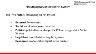 HR Strategy: Context of HR System
The ―Five Factors‖ Influencing the HR System
– External Environment
– Social: social values, roles, trends, etc.
– Political: political forces, changes. Ex. PM and its agenda for Social
Security
– Legal: laws, court decisions, regulatory rules
– Economic: product, labor, capital, factor markets
 