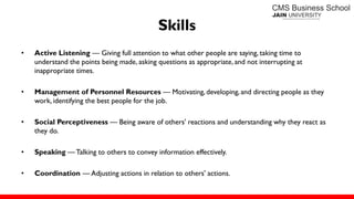 Skills
• Active Listening — Giving full attention to what other people are saying, taking time to
understand the points being made, asking questions as appropriate, and not interrupting at
inappropriate times.
• Management of Personnel Resources — Motivating, developing,and directing people as they
work, identifying the best people for the job.
• Social Perceptiveness — Being aware of others' reactions and understanding why they react as
they do.
• Speaking — Talking to others to convey information effectively.
• Coordination — Adjusting actions in relation to others' actions.
 