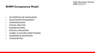 SHRM Competency Model
• HR EXPERTISE (HR KNOWLEDGE)
• RELATIONSHIP MANAGEMENT
• COMMUNICATION
• ETHICAL PRACTICE
• BUSINESSACUMEN
• CRITICAL EVALUATION
• GLOBAL & CULTURAL EFFECTIVENESS
• LEADERSHIP & NAVIGATION
• CONSULTATION
 