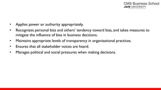• Applies power or authority appropriately.
• Recognizes personal bias and others’ tendency toward bias, and takes measures to
mitigate the influence of bias in business decisions.
• Maintains appropriate levels of transparency in organizational practices.
• Ensures that all stakeholder voices are heard.
• Manages political and social pressures when making decisions.
 