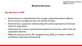 Business Acumen
Key Behaviors of BA
• Demonstrates an understanding of the strategic relationship between effective
human resource management and core business function.
• Demonstrates a capacity for understanding the business operations and functions
within the organization.
• Understands the industry and business/competitive environment within which the
organization operates.
• Makes the business case for HR management (e.g., ROI) as it relates to efficient
and effective organizational functioning.
 