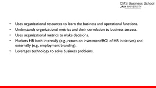• Uses organizational resources to learn the business and operational functions.
• Understands organizational metrics and their correlation to business success.
• Uses organizational metrics to make decisions.
• Markets HR both internally (e.g., return on investment/ROI of HR initiatives) and
externally (e.g., employment branding).
• Leverages technology to solve business problems.
 