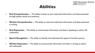 Abilities
• Oral Comprehension — The ability to listen to and understand information and ideas presented
through spoken words and sentences.
• Written Comprehension — The ability to read and understand information and ideas presented
in writing.
• Oral Expression — The ability to communicate information and ideas in speaking so others will
understand.
• Speech Recognition —The ability to identify and understand the speech of another person.
• Written Expression — The ability to communicate information and ideas in writing so others
will understand.
 