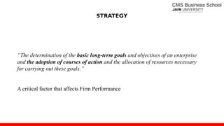 STRATEGY
“The determination of the basic long-term goals and objectives of an enterprise
and the adoption of courses of action and the allocation of resources necessary
for carrying out these goals.”
A critical factor that affects Firm Performance
 