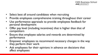 • Select best all around candidates when recruiting
• Provide employees comprehensive training throughout their career
• Use performance appraisals to provide employees feedback for
personal development
• Offer pay level (including incentives) that is higher than that of
competitors
• Ensure that employee salaries and rewards are determined by
performance
• Empower employees to recommend necessary changes in the way
they perform their work
• Ask employees for their opinions in advance on decisions that
affect employees
 