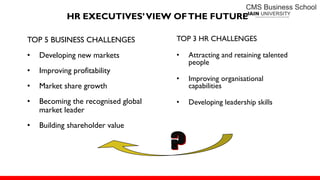 HR EXECUTIVES’VIEW OFTHE FUTURE
TOP 5 BUSINESS CHALLENGES
• Developing new markets
• Improving profitability
• Market share growth
• Becoming the recognised global
market leader
• Building shareholder value
TOP 3 HR CHALLENGES
• Attracting and retaining talented
people
• Improving organisational
capabilities
• Developing leadership skills
 
